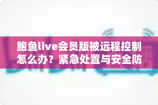 鲍鱼live会员版被远程控制怎么办？紧急处置与安全防护完整指南