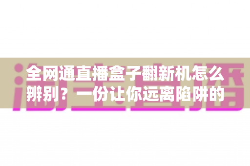 全网通直播盒子翻新机怎么辨别？一份让你远离陷阱的实用购机防坑指南