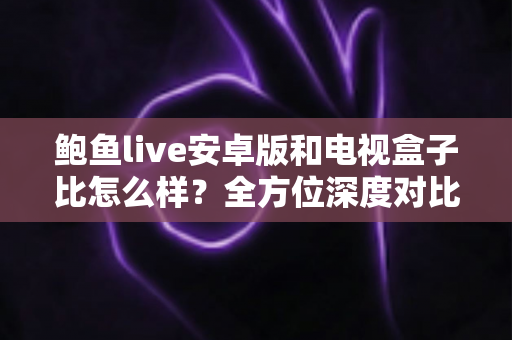 鲍鱼live安卓版和电视盒子比怎么样？全方位深度对比分析，帮你找到最适合的观影方案