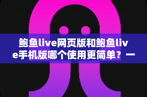 鲍鱼live网页版和鲍鱼live手机版哪个使用更简单？一篇文章帮你彻底搞懂