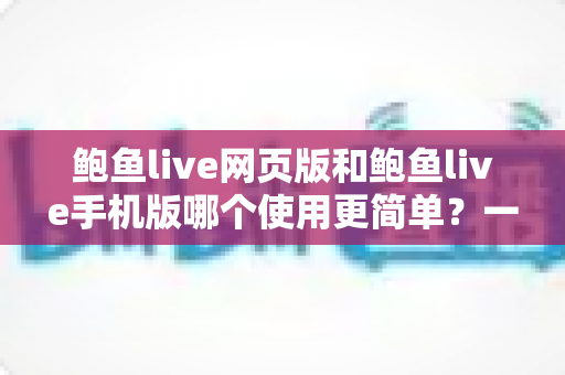 鲍鱼live网页版和鲍鱼live手机版哪个使用更简单？一篇文章帮你彻底搞懂