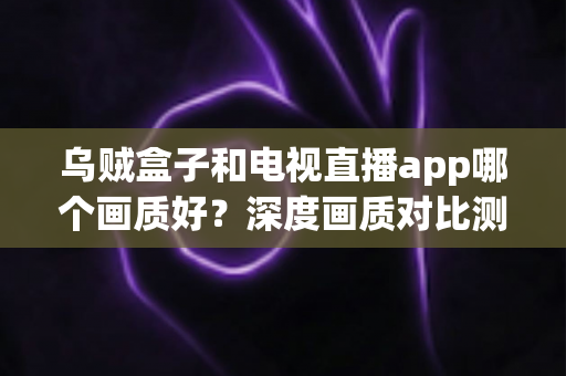 乌贼盒子和电视直播app哪个画质好？深度画质对比测评与家庭大屏观影选购指南