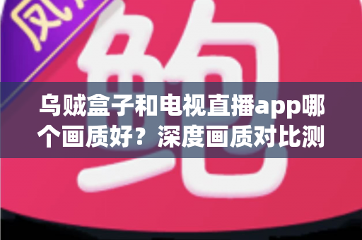 乌贼盒子和电视直播app哪个画质好？深度画质对比测评与家庭大屏观影选购指南