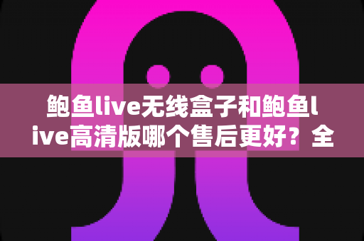 鲍鱼live无线盒子和鲍鱼live高清版哪个售后更好？全面解析两款设备的售后服务差异与选购避坑指南
