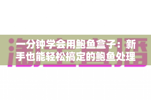 一分钟学会用鲍鱼盒子：新手也能轻松搞定的鲍鱼处理、保鲜与烹饪全攻略