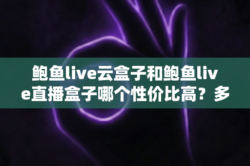 鲍鱼live云盒子和鲍鱼live直播盒子哪个性价比高？多维度深度对比帮你选对不花冤枉钱