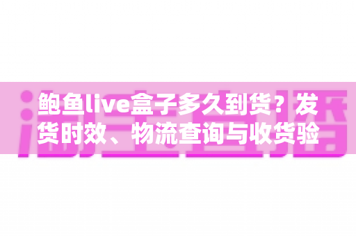 鲍鱼live盒子多久到货？发货时效、物流查询与收货验货一站式实用指南