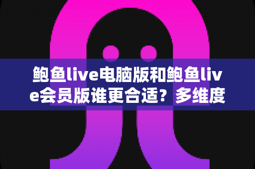鲍鱼live电脑版和鲍鱼live会员版谁更合适？多维度深度对比与实用选购指南