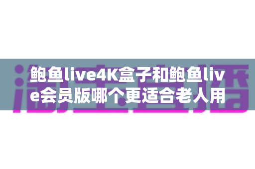 鲍鱼live4K盒子和鲍鱼live会员版哪个更适合老人用?——一份写给子女的孝心选购指南 鲍鱼live4K盒子和鲍鱼live会员版哪个更适合老人用?——一份写给子女的孝心选购指南