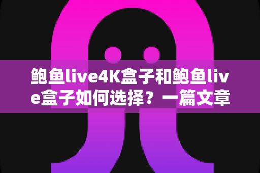 鲍鱼live4K盒子和鲍鱼live盒子如何选择？一篇文章帮你理清思路的深度选购指南