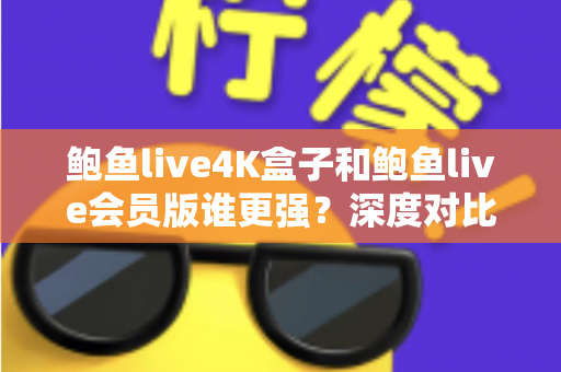 鲍鱼live4K盒子和鲍鱼live会员版谁更强？深度对比评测帮你选对不选贵