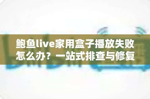 鲍鱼live家用盒子播放失败怎么办?一站式排查与修复全攻略 鲍鱼live家用盒子播放失败怎么办?一站式排查与修复全攻略