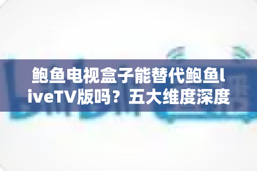 鲍鱼电视盒子能替代鲍鱼liveTV版吗？五大维度深度对比与选购指南