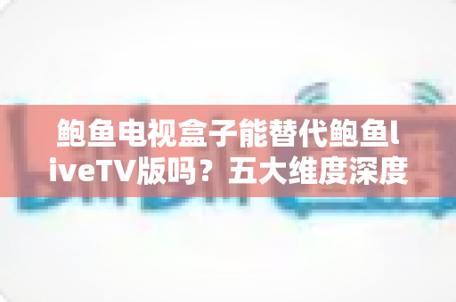 鲍鱼电视盒子能替代鲍鱼liveTV版吗？五大维度深度对比与选购指南