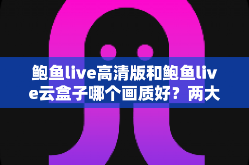 鲍鱼live高清版和鲍鱼live云盒子哪个画质好?两大版本画质深度对比与选择全攻略 鲍鱼live高清版和鲍鱼live云盒子哪个画质好?两大版本画质深度对比与选择全攻略