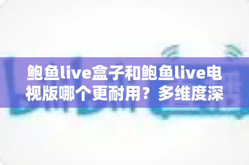 鲍鱼live盒子和鲍鱼live电视版哪个更耐用?多维度深度对比与实用选购指南 鲍鱼live盒子和鲍鱼live电视版哪个更耐用?多维度深度对比与实用选购指南