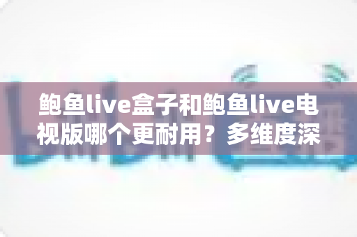 鲍鱼live盒子和鲍鱼live电视版哪个更耐用?多维度深度对比与实用选购指南 鲍鱼live盒子和鲍鱼live电视版哪个更耐用?多维度深度对比与实用选购指南