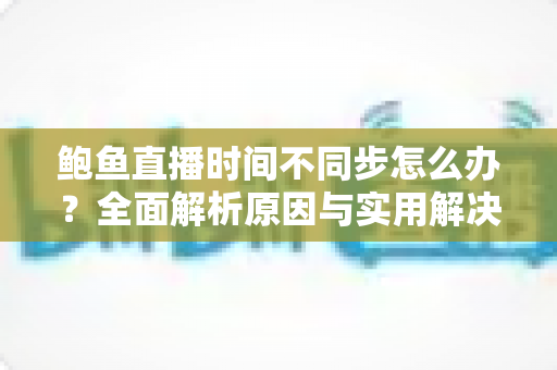 鲍鱼直播时间不同步怎么办?全面解析原因与实用解决方法指南 鲍鱼直播时间不同步怎么办?全面解析原因与实用解决方法指南