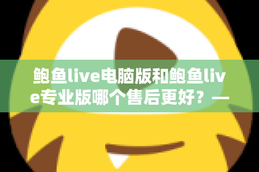 鲍鱼live电脑版和鲍鱼live专业版哪个售后更好？——售后服务全方位深度对比与实用选购指南