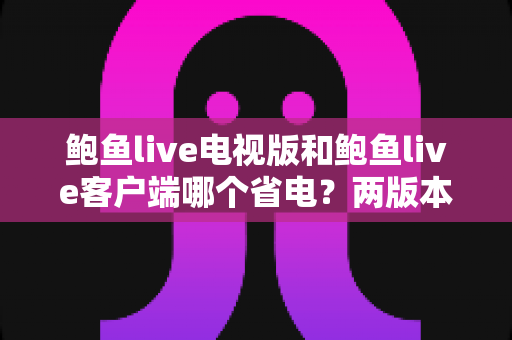 鲍鱼live电视版和鲍鱼live客户端哪个省电?两版本功耗深度对比与实用省电全攻略 鲍鱼live电视版和鲍鱼live客户端哪个省电?两版本功耗深度对比与实用省电全攻略
