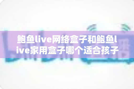 鲍鱼live网络盒子和鲍鱼live家用盒子哪个适合孩子?家长必看的选购对比指南 鲍鱼live网络盒子和鲍鱼live家用盒子哪个适合孩子?家长必看的选购对比指南
