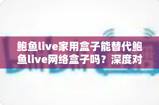 鲍鱼live家用盒子能替代鲍鱼live网络盒子吗?深度对比分析与选购全攻略 鲍鱼live家用盒子能替代鲍鱼live网络盒子吗?深度对比分析与选购全攻略
