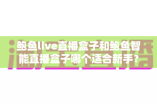 鲍鱼live直播盒子和鲍鱼智能直播盒子哪个适合新手？新手开播选设备避坑指南