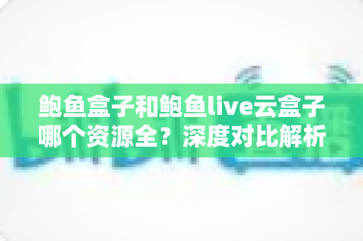 鲍鱼盒子和鲍鱼live云盒子哪个资源全?深度对比解析与实用选购指南 鲍鱼盒子和鲍鱼live云盒子哪个资源全?深度对比解析与实用选购指南