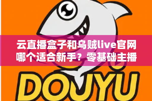 云直播盒子和乌贼live官网哪个适合新手?零基础主播入门工具全面对比与选择指南 云直播盒子和乌贼live官网哪个适合新手?零基础主播入门工具全面对比与选择指南
