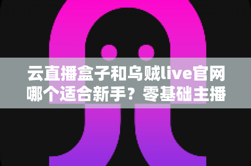 云直播盒子和乌贼live官网哪个适合新手？零基础主播入门工具全面对比与选择指南