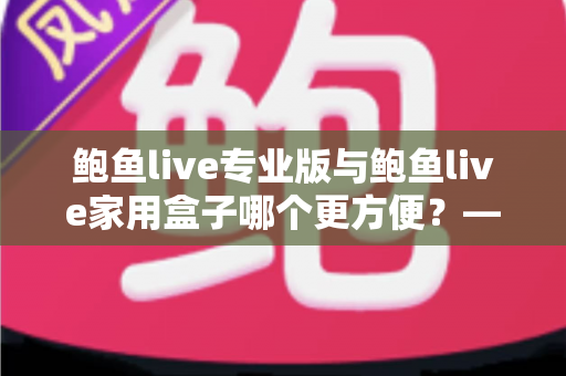 鲍鱼live专业版与鲍鱼live家用盒子哪个更方便？——全方位深度对比与选购指南