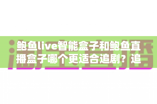 鲍鱼live智能盒子和鲍鱼直播盒子哪个更适合追剧？追剧党必看的深度对比与选购指南