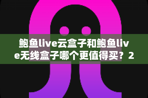 鲍鱼live云盒子和鲍鱼live无线盒子哪个更值得买?2025最新选购深度解析与避坑指南 鲍鱼live云盒子和鲍鱼live无线盒子哪个更值得买?2025最新选购深度解析与避坑指南