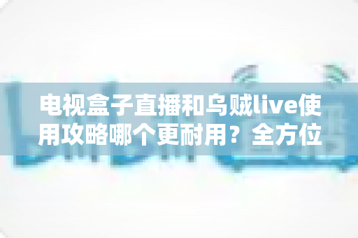 电视盒子直播和乌贼live使用攻略哪个更耐用？全方位深度对比与实操指南