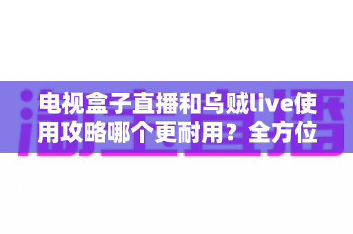 电视盒子直播和乌贼live使用攻略哪个更耐用？全方位深度对比与实操指南
