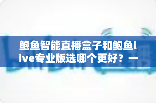 鲍鱼智能直播盒子和鲍鱼live专业版选哪个更好？一站式深度对比评测，帮你选出最合适的直播利器