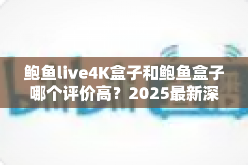 鲍鱼live4K盒子和鲍鱼盒子哪个评价高?2025最新深度对比评测与选购避坑指南 鲍鱼live4K盒子和鲍鱼盒子哪个评价高?2025最新深度对比评测与选购避坑指南
