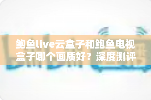 鲍鱼live云盒子和鲍鱼电视盒子哪个画质好？深度测评帮你选出更清晰的那一款