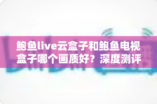 鲍鱼live云盒子和鲍鱼电视盒子哪个画质好？深度测评帮你选出更清晰的那一款