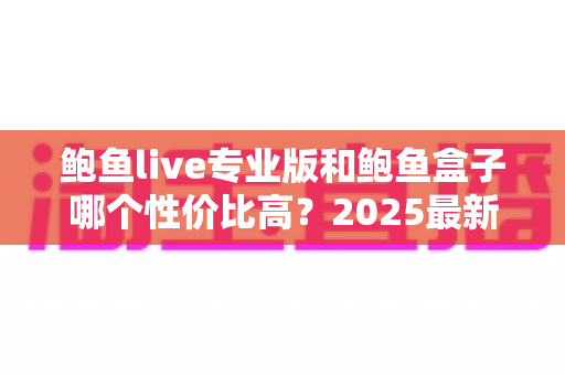 鲍鱼live专业版和鲍鱼盒子哪个性价比高？2025最新深度对比分析与选购指南