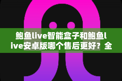 鲍鱼live智能盒子和鲍鱼live安卓版哪个售后更好？全面对比解析，帮你选对更省心的观看方案