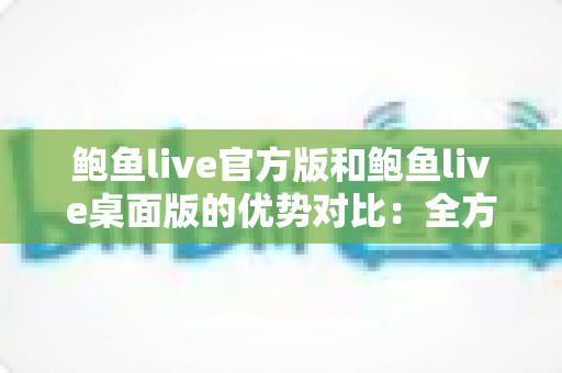 鲍鱼live官方版和鲍鱼live桌面版的优势对比：全方位解析两大版本差异，助你选出最佳使用方案