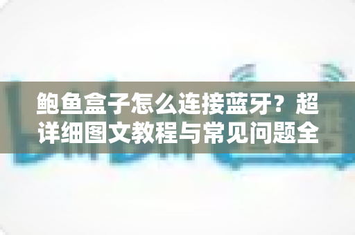 鲍鱼盒子怎么连接蓝牙?超详细图文教程与常见问题全解析 鲍鱼盒子怎么连接蓝牙?超详细图文教程与常见问题全解析