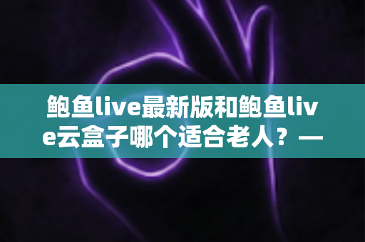 鲍鱼live最新版和鲍鱼live云盒子哪个适合老人?——写给子女的全维度选购指南 鲍鱼live最新版和鲍鱼live云盒子哪个适合老人?——写给子女的全维度选购指南