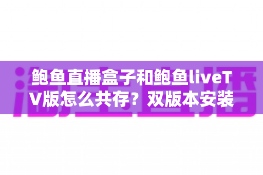 鲍鱼直播盒子和鲍鱼liveTV版怎么共存？双版本安装配置全攻略与实用技巧分享