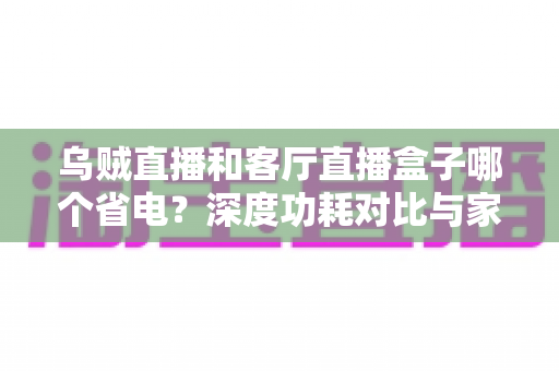 乌贼直播和客厅直播盒子哪个省电?深度功耗对比与家庭省电指南 乌贼直播和客厅直播盒子哪个省电?深度功耗对比与家庭省电指南