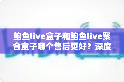 鲍鱼live盒子和鲍鱼live聚合盒子哪个售后更好?深度售后对比与选购全攻略 鲍鱼live盒子和鲍鱼live聚合盒子哪个售后更好?深度售后对比与选购全攻略