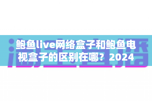 鲍鱼live网络盒子和鲍鱼电视盒子的区别在哪？2024最新选购攻略与深度对比解析