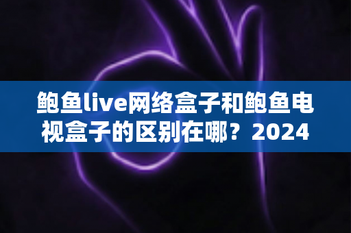 鲍鱼live网络盒子和鲍鱼电视盒子的区别在哪？2024最新选购攻略与深度对比解析