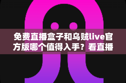 免费直播盒子和乌贼live官方版哪个值得入手？看直播前的深度对比与选购指南
